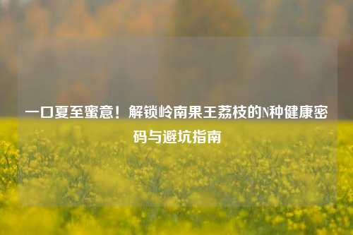 一口夏至蜜意！解锁岭南果王荔枝的N种健康密码与避坑指南