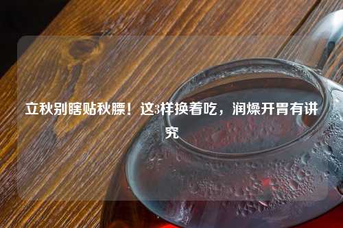 立秋别瞎贴秋膘！这3样换着吃，润燥开胃有讲究