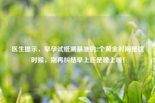 医生提示，早孕试纸测最准的2个黄金时间是这时候，别再纠结早上还是晚上啦！
