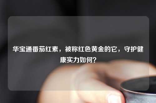 华宝通番茄红素，被称红色黄金的它，守护健康实力如何？