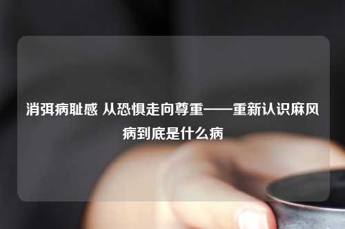 消弭病耻感 从恐惧走向尊重——重新认识麻风病到底是什么病