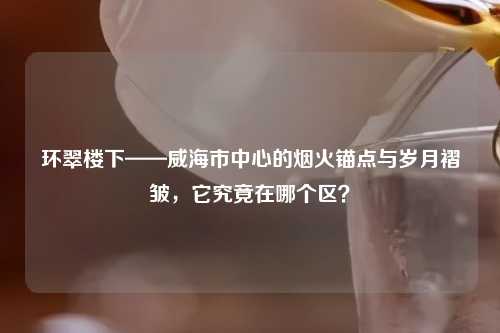 环翠楼下——威海市中心的烟火锚点与岁月褶皱，它究竟在哪个区？