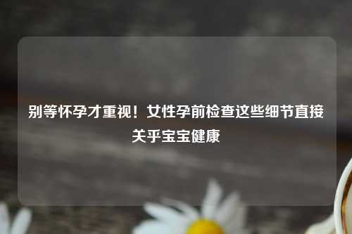 别等怀孕才重视！女性孕前检查这些细节直接关乎宝宝健康