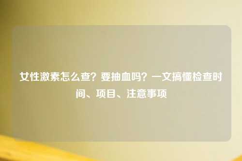 女性激素怎么查？要抽血吗？一文搞懂检查时间、项目、注意事项