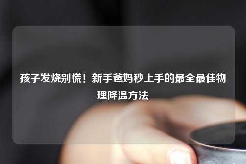 孩子发烧别慌！新手爸妈秒上手的最全更佳物理降温     