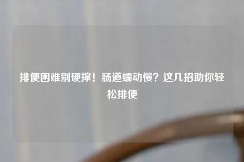 排便困难别硬撑！肠道蠕动慢？这几招助你轻松排便