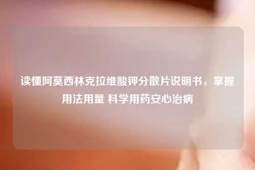 读懂阿莫西林克拉维酸钾分散片说明书，掌握用法用量 科学用药安心治病
