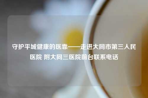 守护平城健康的医靠——走进大同市第三人民医院 附大同三医院前台联系     