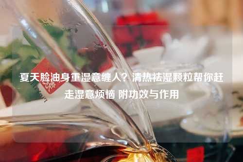 夏天脸油身重湿意缠人？清热祛湿颗粒帮你赶走湿意烦恼 附功效与作用