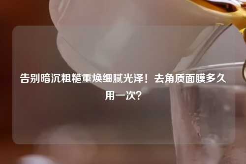 告别暗沉粗糙重焕细腻光泽！去角质面膜多久用一次？
