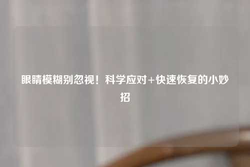 眼睛模糊别忽视！科学应对+快速恢复的小妙招