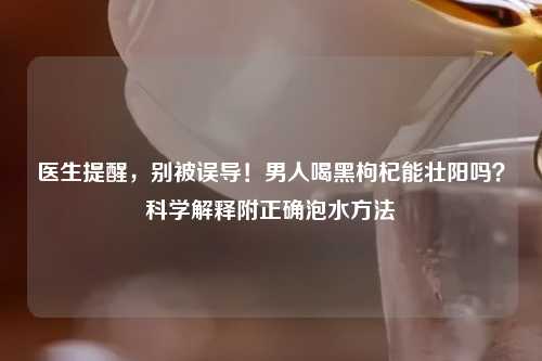 医生提醒，别被误导！男人喝黑枸杞能壮阳吗？科学解释附正确泡水     