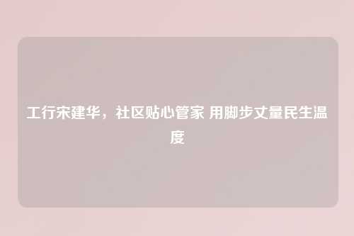 工行宋建华，社区贴心管家 用脚步丈量民生温度