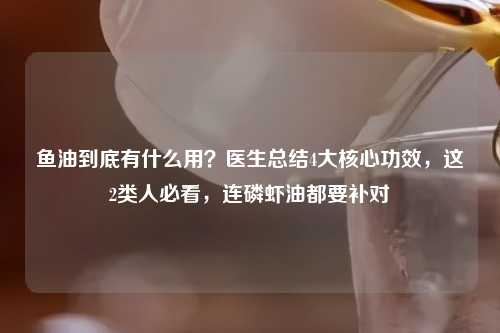 鱼油到底有什么用？医生总结4大核心功效，这2类人必看，连磷虾油都要补对