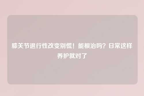 膝关节退行性改变别慌！能根治吗？日常这样养护就对了