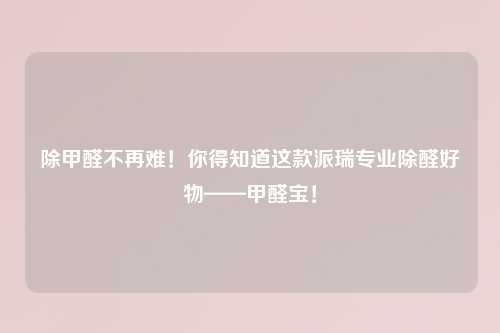 除甲醛不再难！你得知道这款派瑞专业除醛好物——甲醛宝！