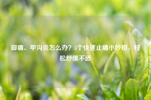 脚痛、甲沟炎怎么办？5个快速止痛小妙招，轻松舒缓不适
