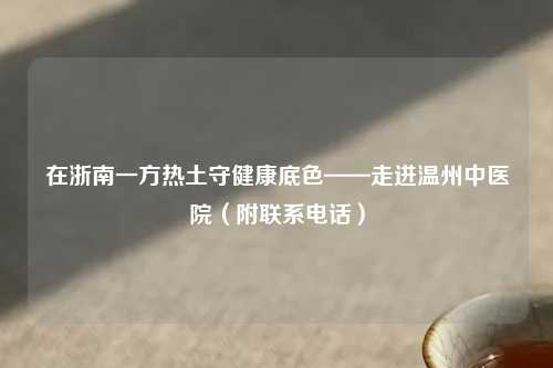 在浙南一方热土守健康底色——走进温州中医院（附联系     ）