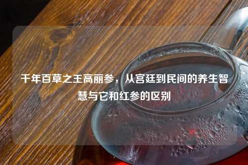 千年百草之王高丽参，从宫廷到民间的养生智慧与它和红参的区别