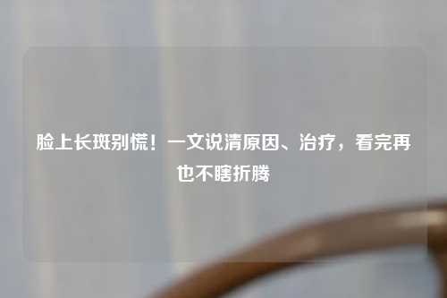 脸上长斑别慌！一文说清原因、治疗，看完再也不瞎折腾