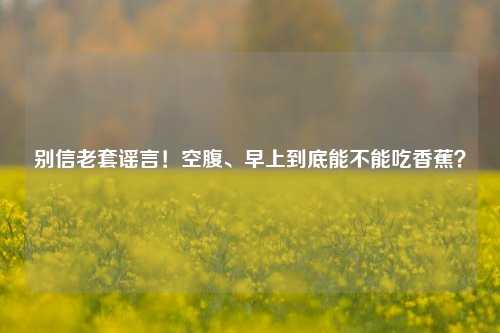 别信老套谣言！空腹、早上到底能不能吃香蕉？