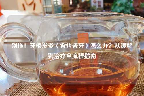 别拖!牙根发炎(含烤瓷牙)怎么办?从缓解到治疗全流程指南