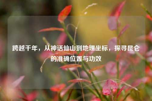 跨越千年，从神话仙山到地理坐标，探寻昆仑的准确位置与功效