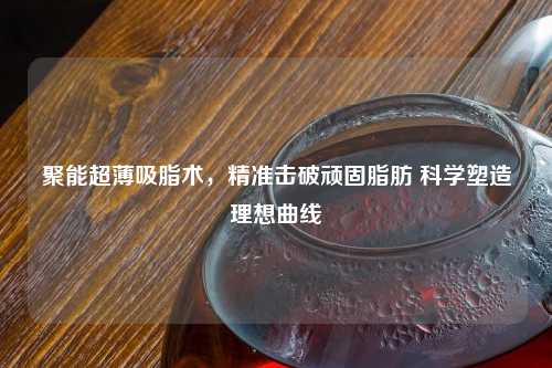 聚能超薄吸脂术，精准击破顽固脂肪 科学塑造理想曲线