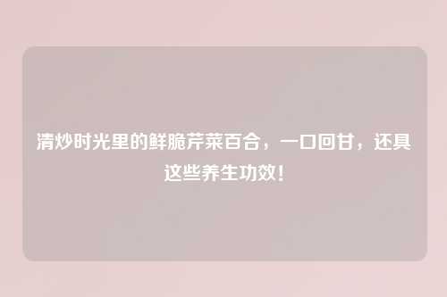 清炒时光里的鲜脆芹菜百合，一口回甘，还具这些养生功效！