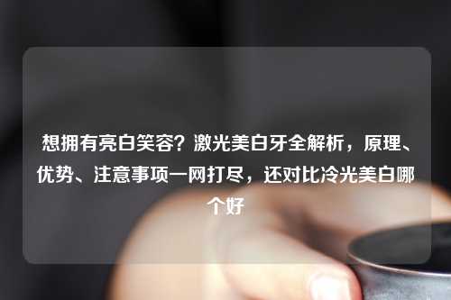 想拥有亮白笑容？激光美白牙全解析，原理、优势、注意事项一网打尽，还对比冷光美白哪个好