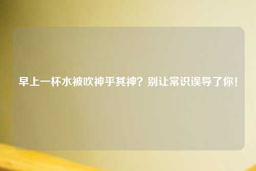早上一杯水被吹神乎其神?别让常识误导了你!