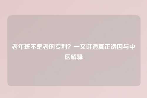 老年斑不是老的专利?一文讲透真正诱因与中医解释