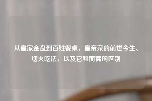 从皇家金盘到百姓餐桌，皇帝菜的前世今生、烟火吃法，以及它和茼蒿的区别