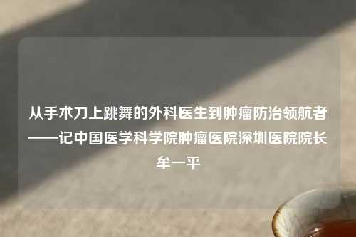 从手术刀上跳舞的外科医生到肿瘤防治领航者——记中国医学科学院肿瘤医院深圳医院院长牟一平
