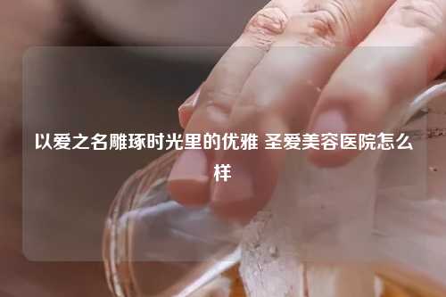 以爱之名雕琢时光里的优雅 圣爱美容医院怎么样