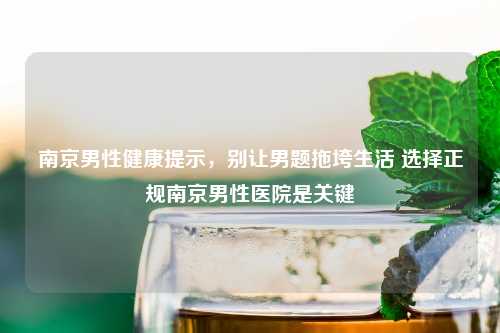 南京男性健康提示,别让男题拖垮生活 选择正规南京男性医院是关键