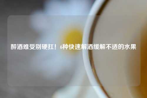 醉酒难受别硬扛！6种快速解酒缓解不适的水果