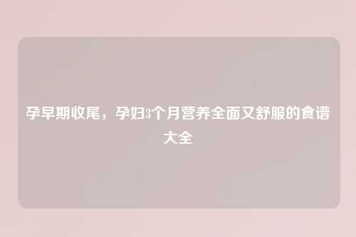 孕早期收尾，孕妇3个月营养全面又舒服的食谱大全