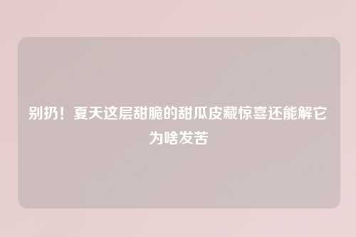 别扔！夏天这层甜脆的甜瓜皮藏惊喜还能解它为啥发苦