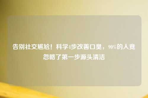 告别社交尴尬！科学4步改善口臭，90%的人竟忽略了之一步源头清洁