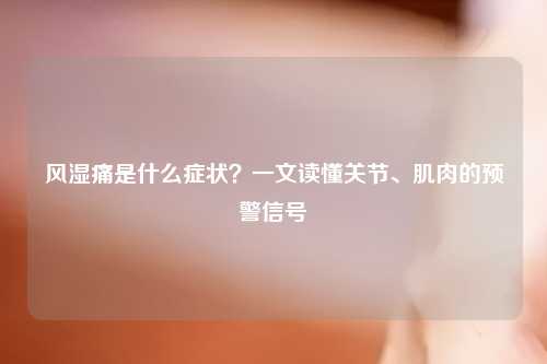 风湿痛是什么症状？一文读懂关节、肌肉的预警信号