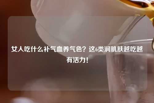 女人吃什么补气血养气色？这6类润肌肤越吃越有活力！