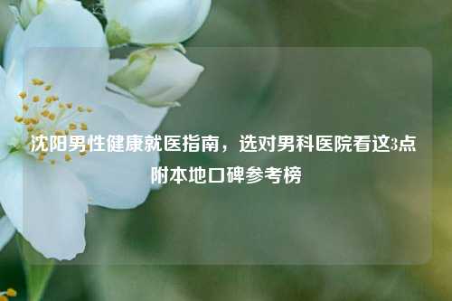 沈阳男性健康就医指南，选对男科医院看这3点 附本地口碑参考榜