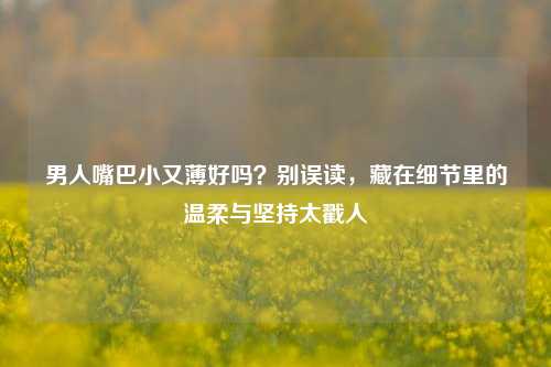 男人嘴巴小又薄好吗？别误读，藏在细节里的温柔与坚持太戳人