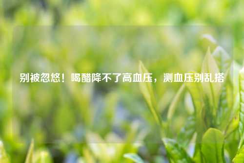 别被忽悠！喝醋降不了高血压，测血压别乱搭