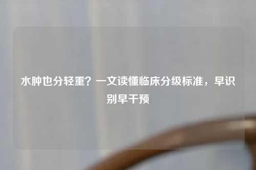 水肿也分轻重？一文读懂临床分级标准，早识别早干预