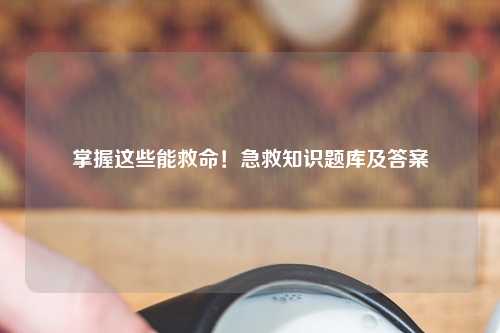 掌握这些能救命！急救知识题库及答案
