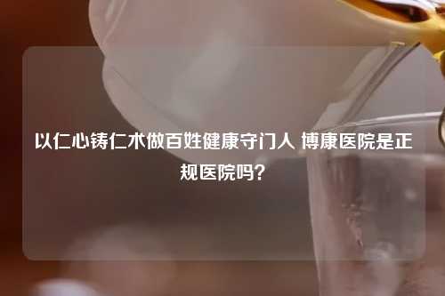 以仁心铸仁术做百姓健康守门人 博康医院是正规医院吗？