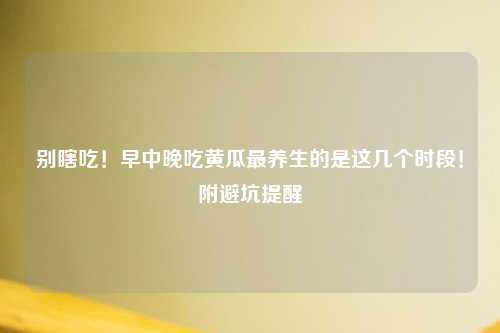 别瞎吃！早中晚吃黄瓜最养生的是这几个时段！附避坑提醒