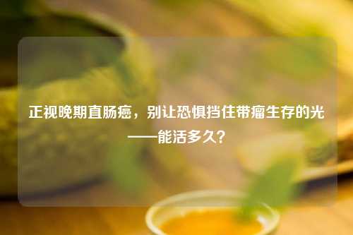 正视晚期直肠癌，别让恐惧挡住带瘤生存的光——能活多久？